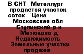 В СНТ “Металлург 16“ продаётся участок 8 соток › Цена ­ 500 000 - Московская обл., Ступинский р-н, Матюково д. Недвижимость » Земельные участки продажа   